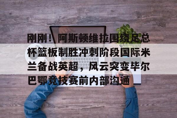 宝威入口 -刚刚！阿斯顿维拉围绕足总杯篮板制胜冲刺阶段国际米兰备战英超，风云突变毕尔巴鄂竞技赛前内部沟通的简单介绍